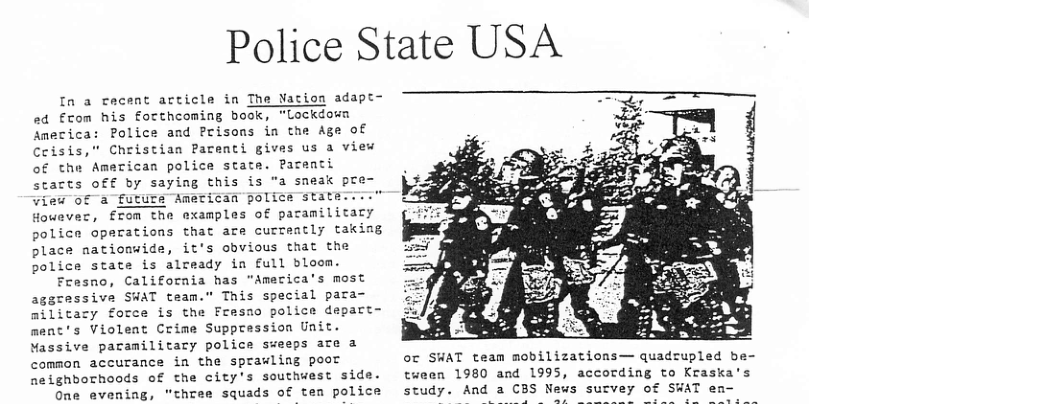 Police State USA Ia a cecent article in The Nation adapt- »d Ecom his forthcoming book, "Lockdown Police and Prisons in the Age of America Ceisis,” Christian Parenti gives us a view of the American police state. Paraati starts off by saying this is "a sneak pre View of a future American police statm.i: However, from the examples of paramilizary police operations that are currently takiag place nationwide, it’s obvious that the police state is already in full bloom. Fresno, California has "America’s most aggressive SWAT team.” This special para- militay force is the Fresno police depart- ment’s Violent Crime Suppression Unit. Massive pacamilitary police sweeps ate a common accurance in the sprawling poor neighborhoods of the city’s southwest side. One evening, "three squads of tem police oc SWAT team mobilizations— quadrupled be- tween 1980 and 1995, according to Kraska’s study. And a CBS News sutvey of SWAT en-